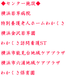 ◆センター施設◆  横浜若草病院  特別養護老人ホームわかくさ  横浜金沢若草園  わかくさ訪問看護ST  横浜市能見台地域ケアプラザ  横浜市六浦地域ケアプラザ  わかくさ保育園