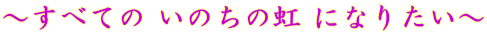 ～すべての いのちの虹 になりたい～